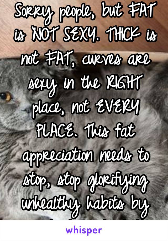 Sorry people, but FAT is NOT SEXY. THICK is not FAT, curves are sexy in the RIGHT place, not EVERY PLACE. This fat appreciation needs to stop, stop glorifying unhealthy habits by pretending it's hot!