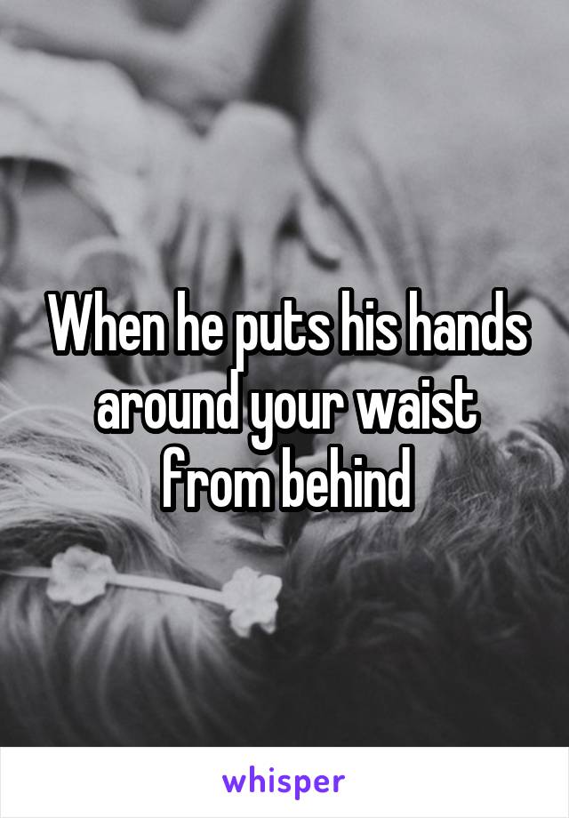 When he puts his hands around your waist from behind