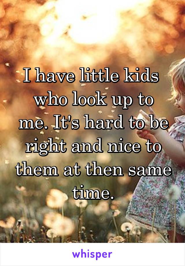 I have little kids 
who look up to me. It's hard to be right and nice to them at then same time.