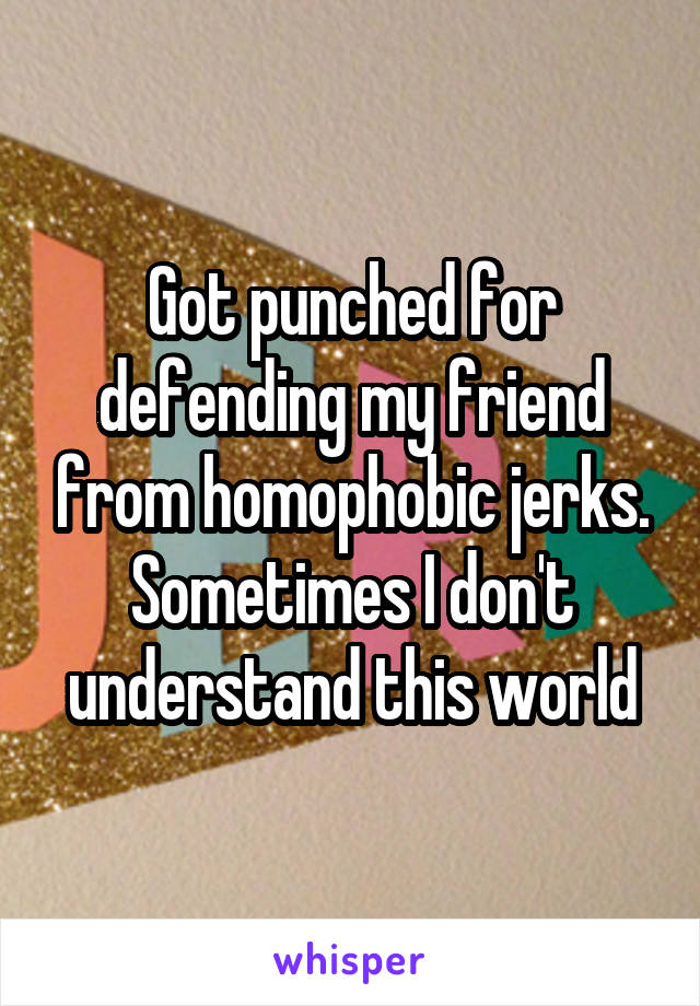 Got punched for defending my friend from homophobic jerks.
Sometimes I don't understand this world