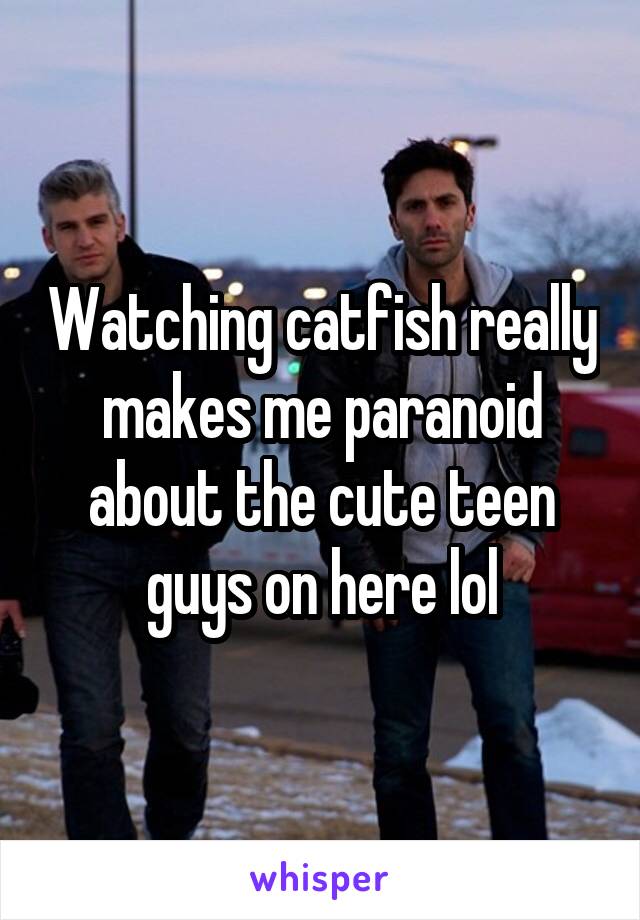 Watching catfish really makes me paranoid about the cute teen guys on here lol