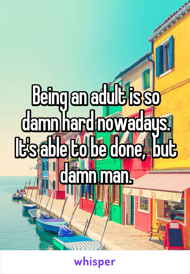 Being an adult is so damn hard nowadays. It's able to be done,  but damn man.