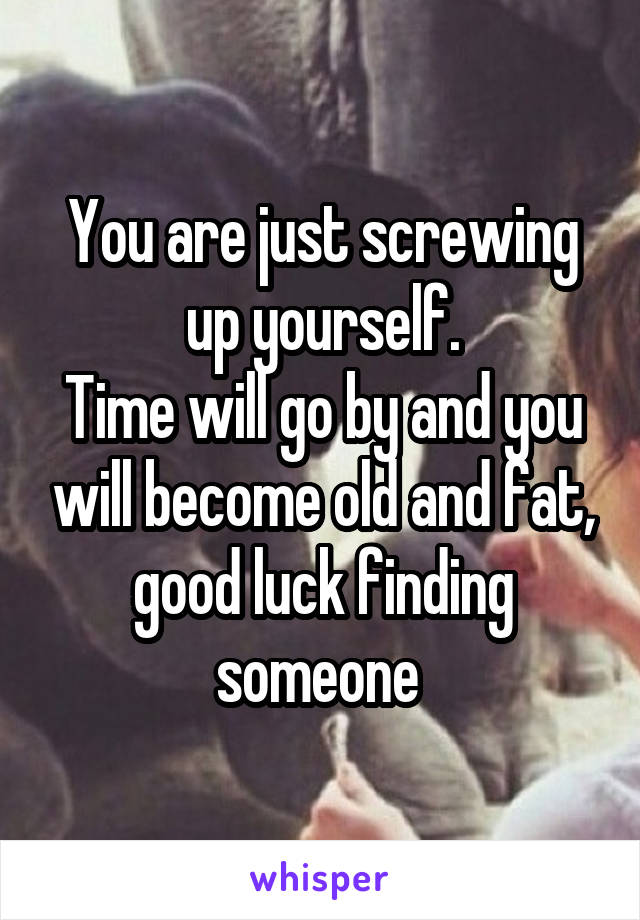 You are just screwing up yourself.
Time will go by and you will become old and fat, good luck finding someone 