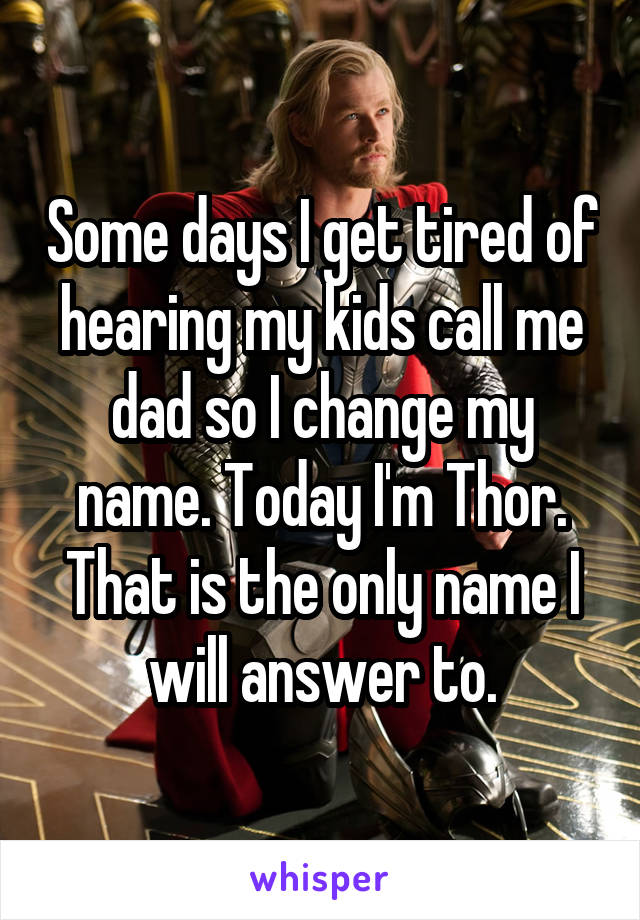 Some days I get tired of hearing my kids call me dad so I change my name. Today I'm Thor. That is the only name I will answer to.