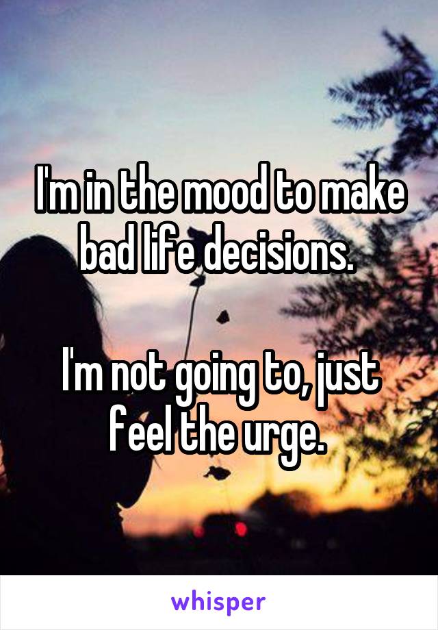 I'm in the mood to make bad life decisions. 

I'm not going to, just feel the urge. 