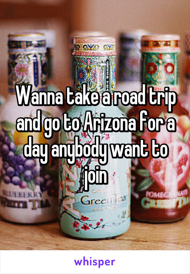 Wanna take a road trip and go to Arizona for a day anybody want to join