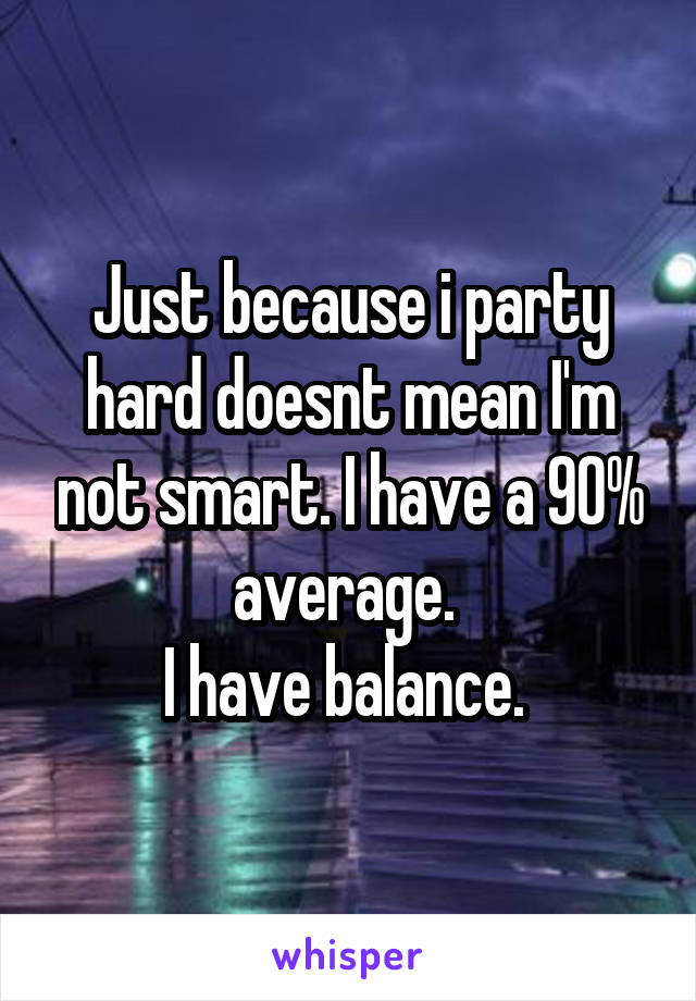 Just because i party hard doesnt mean I'm not smart. I have a 90% average. 
I have balance. 