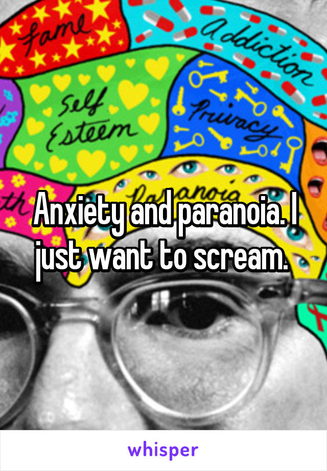 Anxiety and paranoia. I just want to scream. 