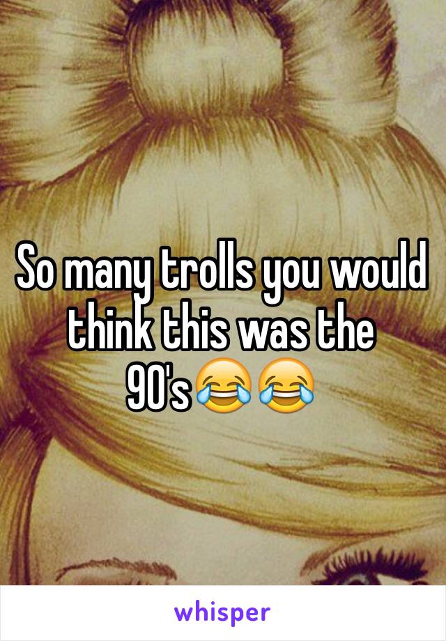 So many trolls you would think this was the 90's😂😂