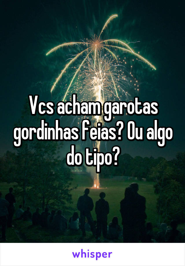 Vcs acham garotas gordinhas feias? Ou algo do tipo?