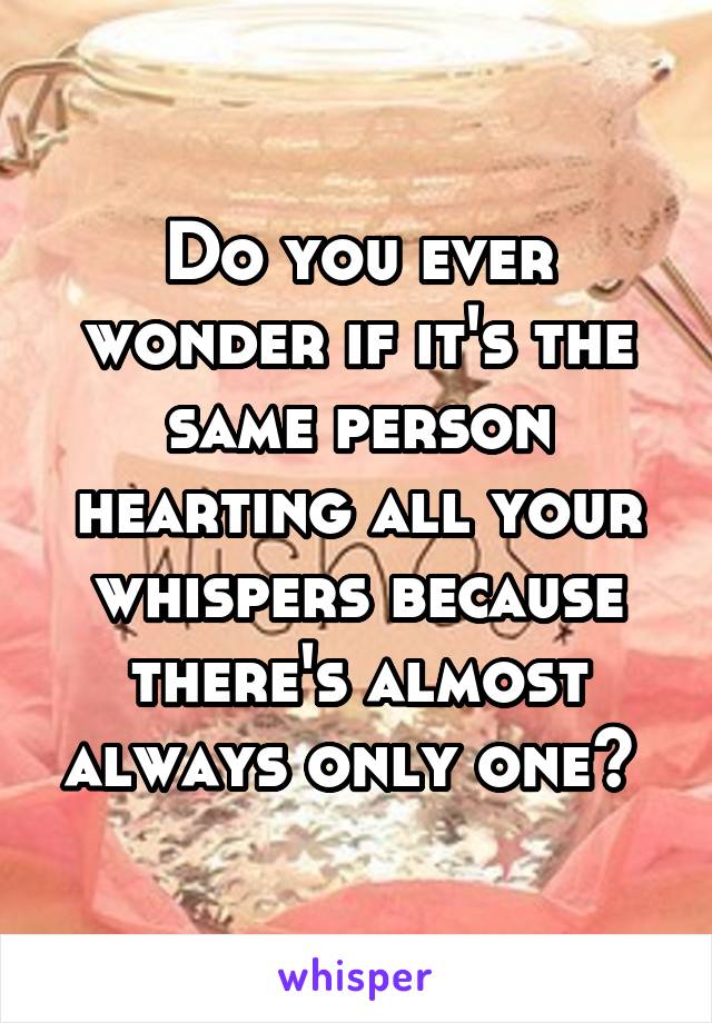 Do you ever wonder if it's the same person hearting all your whispers because there's almost always only one? 