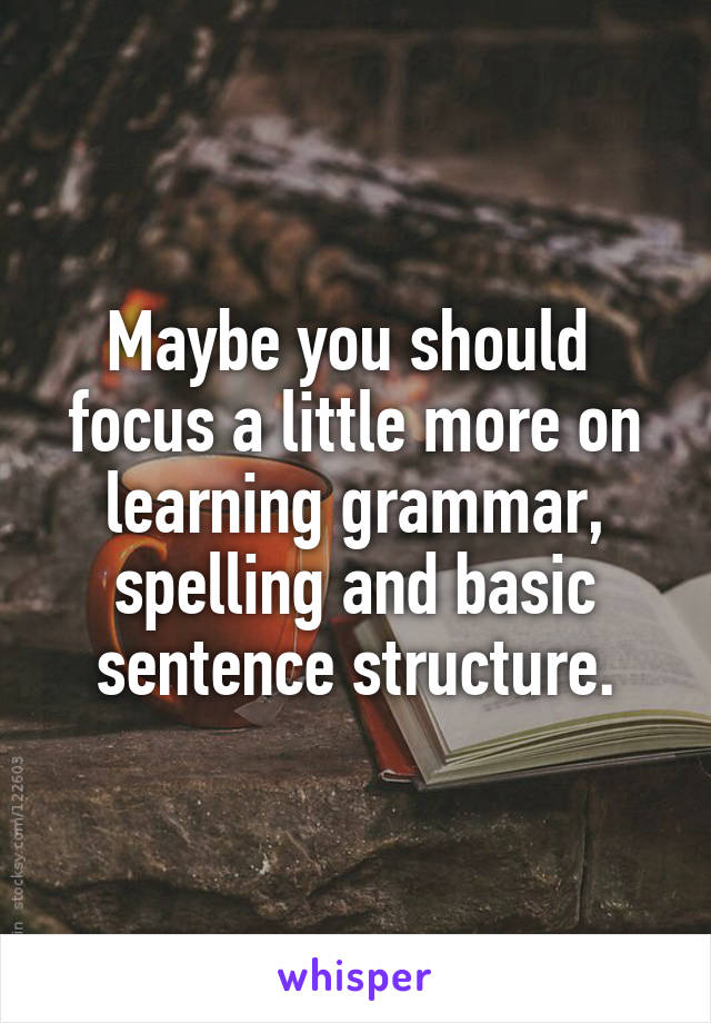 Maybe you should 
focus a little more on learning grammar, spelling and basic sentence structure.