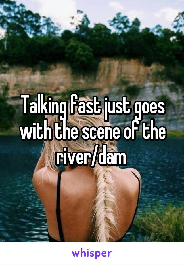 Talking fast just goes with the scene of the river/dam 