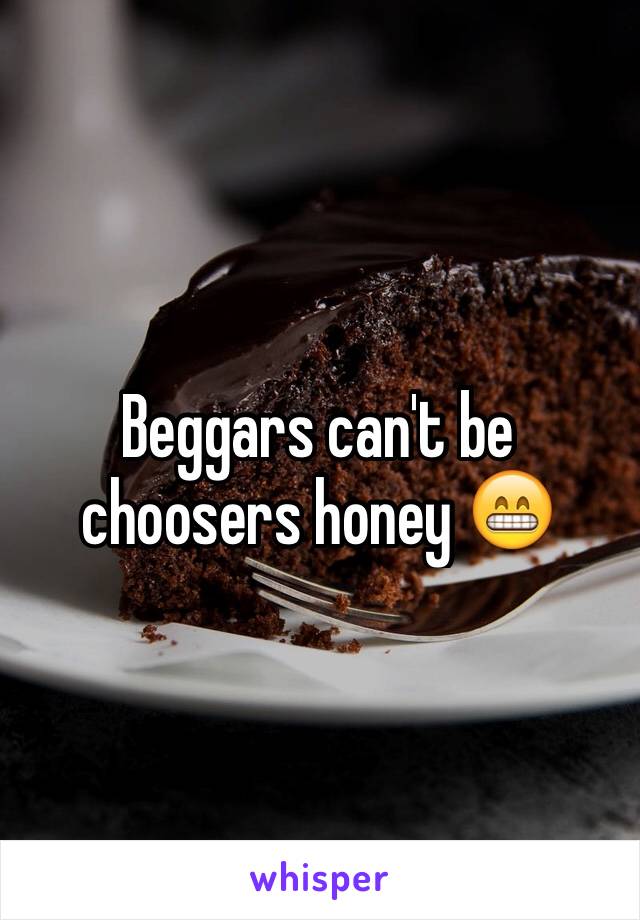 Beggars can't be choosers honey 😁