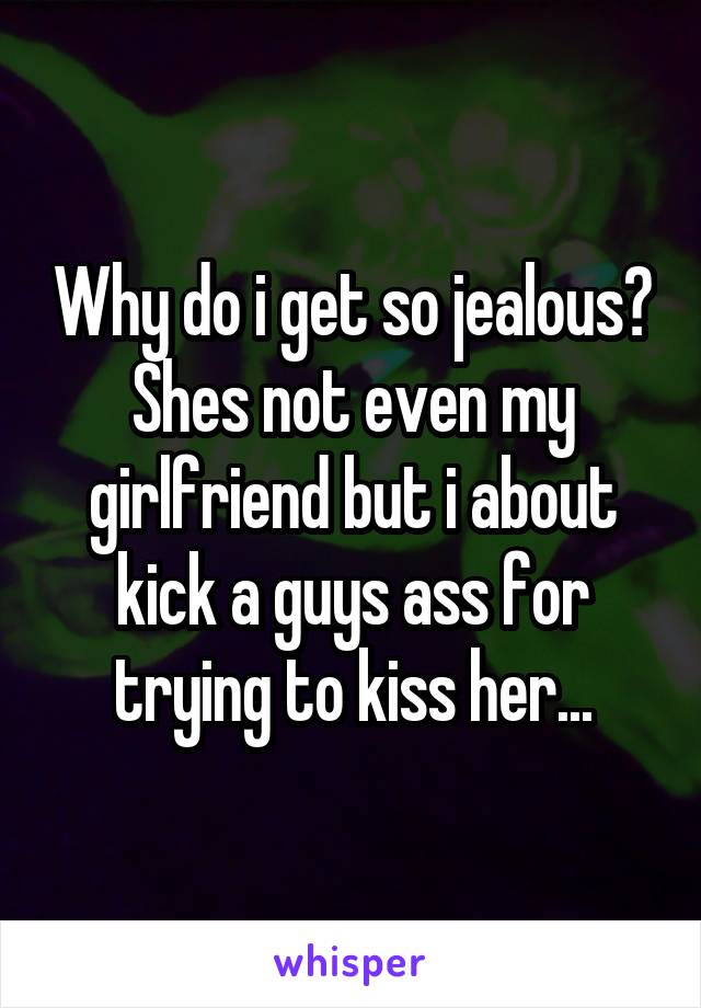 Why do i get so jealous? Shes not even my girlfriend but i about kick a guys ass for trying to kiss her...