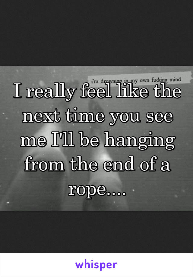 I really feel like the next time you see me I'll be hanging from the end of a rope....