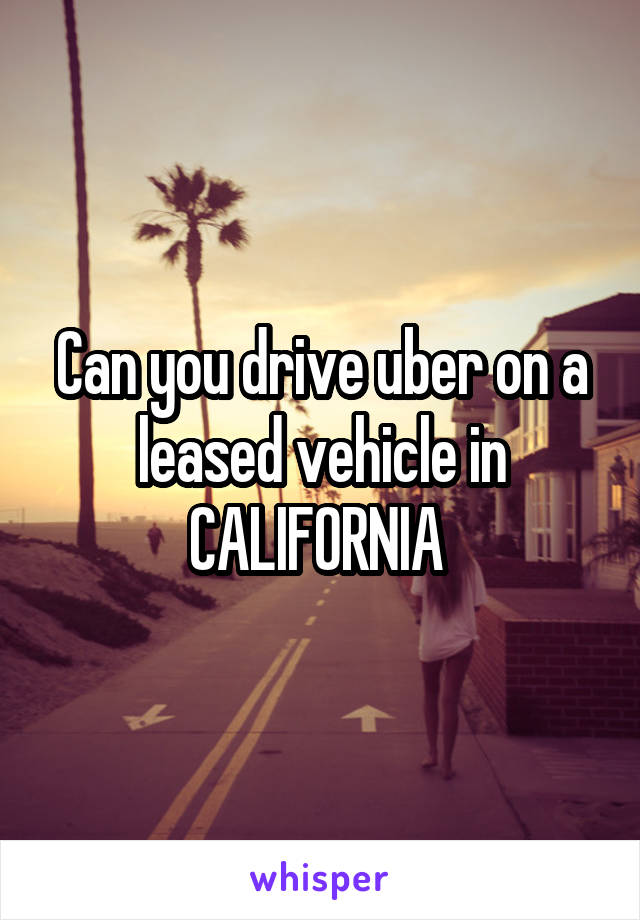 Can you drive uber on a leased vehicle in CALIFORNIA 