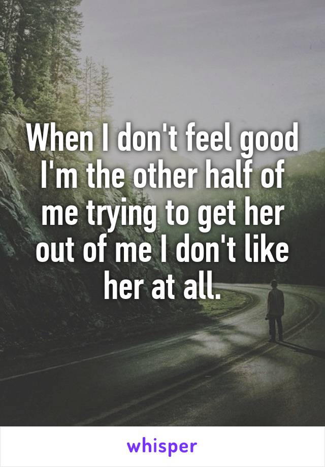 When I don't feel good I'm the other half of me trying to get her out of me I don't like her at all.
