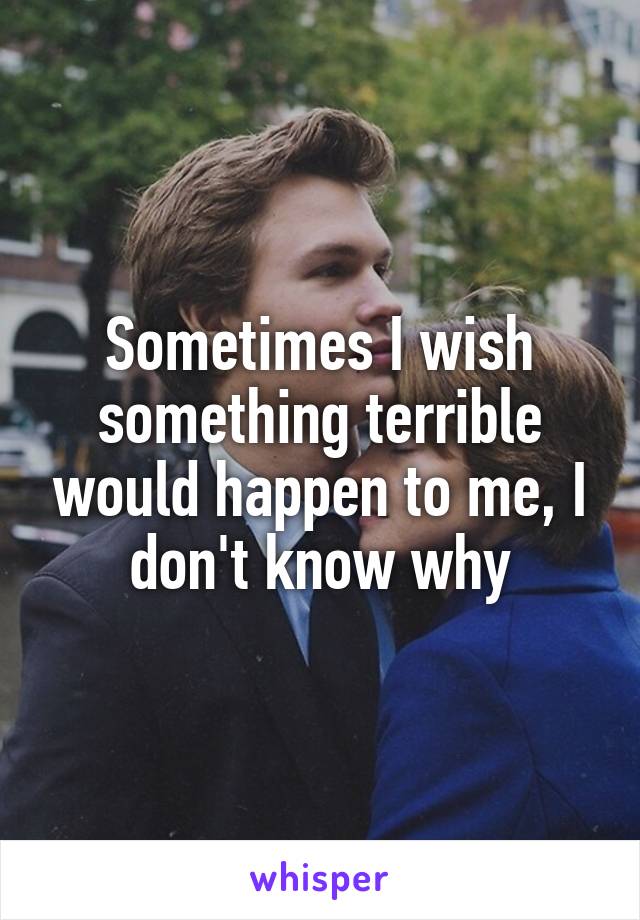 Sometimes I wish something terrible would happen to me, I don't know why