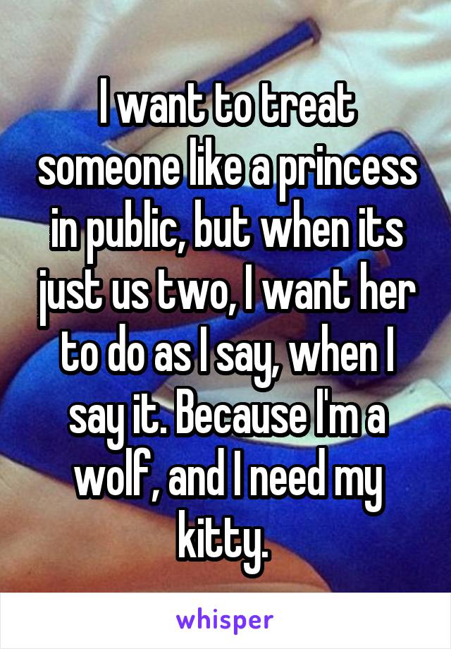 I want to treat someone like a princess in public, but when its just us two, I want her to do as I say, when I say it. Because I'm a wolf, and I need my kitty. 