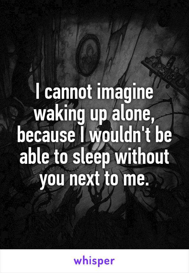 I cannot imagine waking up alone, because I wouldn't be able to sleep without you next to me.