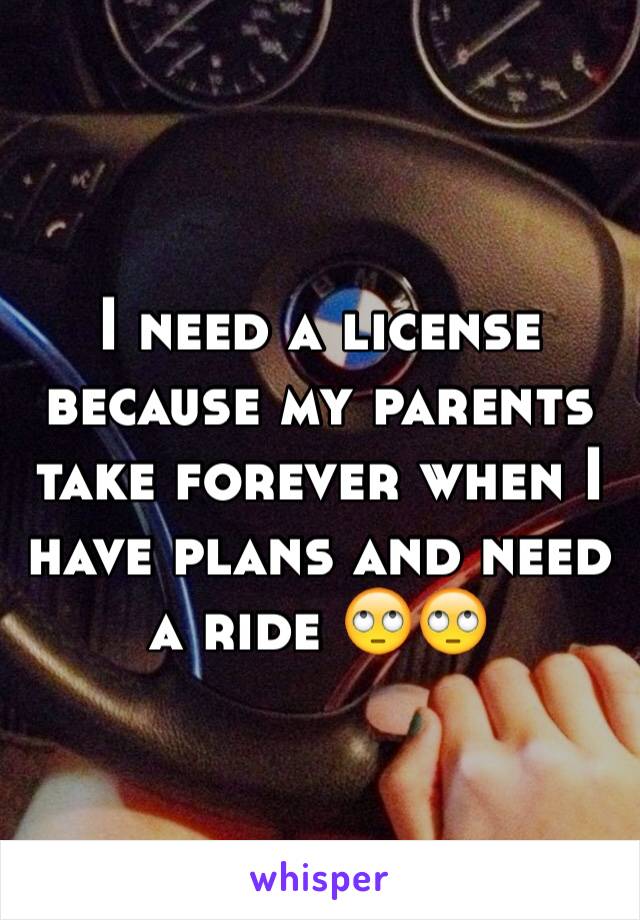 I need a license because my parents take forever when I have plans and need a ride 🙄🙄