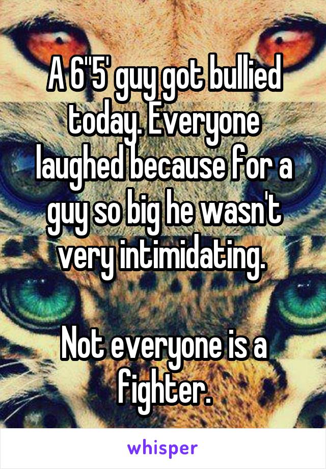 A 6"5' guy got bullied today. Everyone laughed because for a guy so big he wasn't very intimidating. 

Not everyone is a fighter.