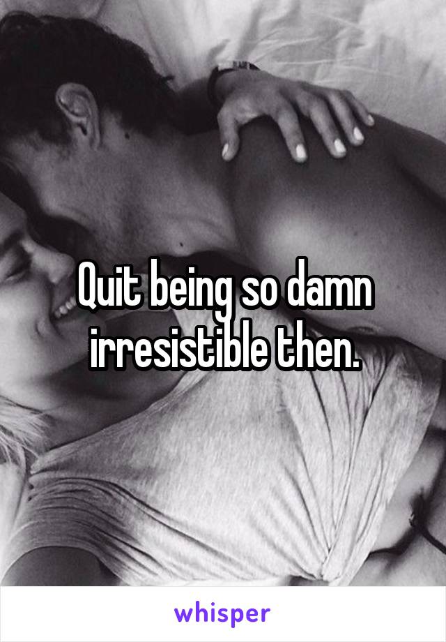 Quit being so damn irresistible then.