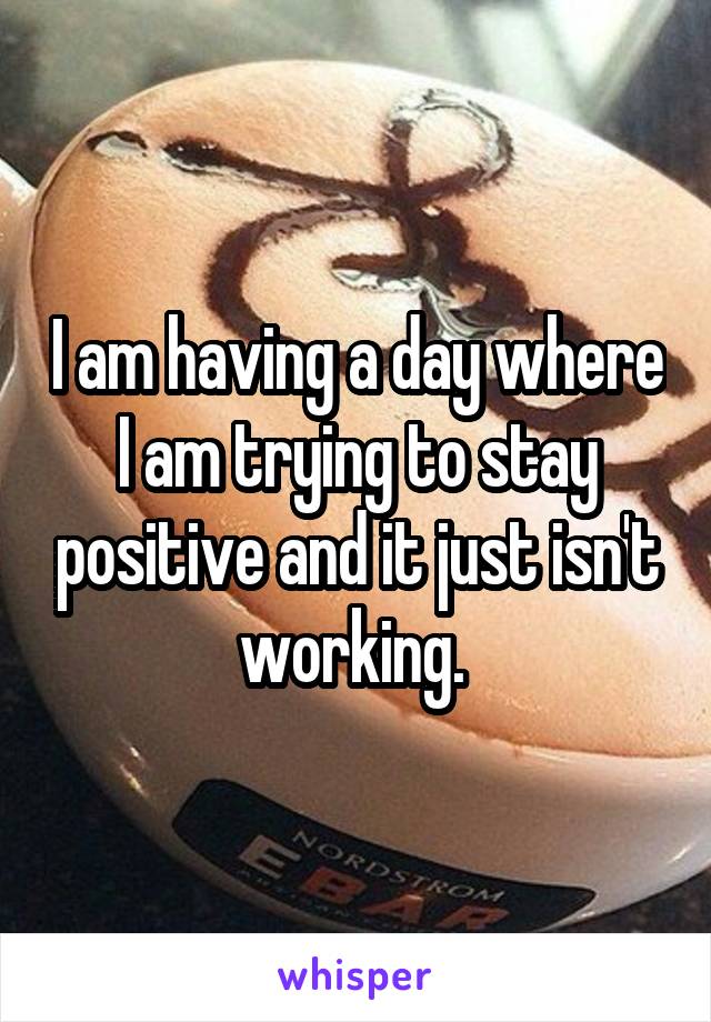 I am having a day where I am trying to stay positive and it just isn't working. 