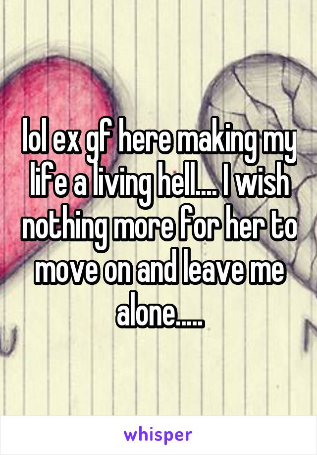 lol ex gf here making my life a living hell.... I wish nothing more for her to move on and leave me alone.....