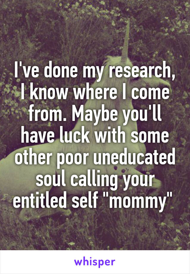 I've done my research, I know where I come from. Maybe you'll have luck with some other poor uneducated soul calling your entitled self "mommy" 