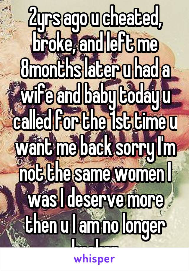 2yrs ago u cheated, broke, and left me 8months later u had a wife and baby today u called for the 1st time u want me back sorry I'm not the same women I was I deserve more then u I am no longer broken