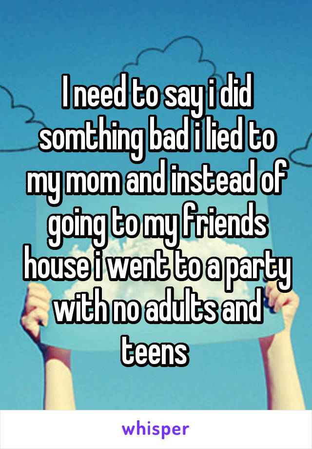 I need to say i did somthing bad i lied to my mom and instead of going to my friends house i went to a party with no adults and teens 