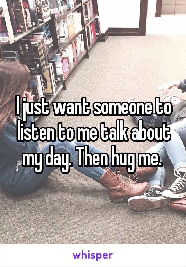 I just want someone to listen to me talk about my day. Then hug me. 