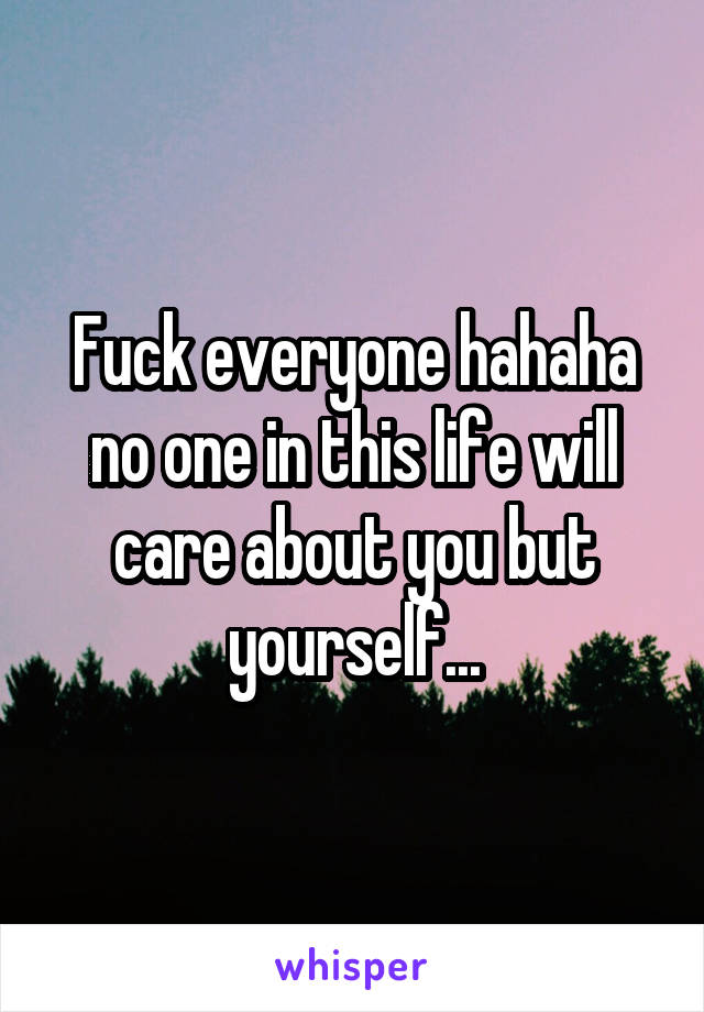 Fuck everyone hahaha no one in this life will care about you but yourself...