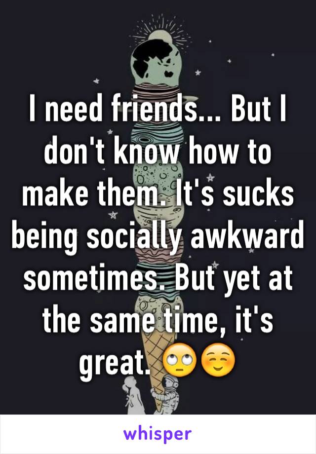 I need friends... But I don't know how to make them. It's sucks being socially awkward sometimes. But yet at the same time, it's great. 🙄☺