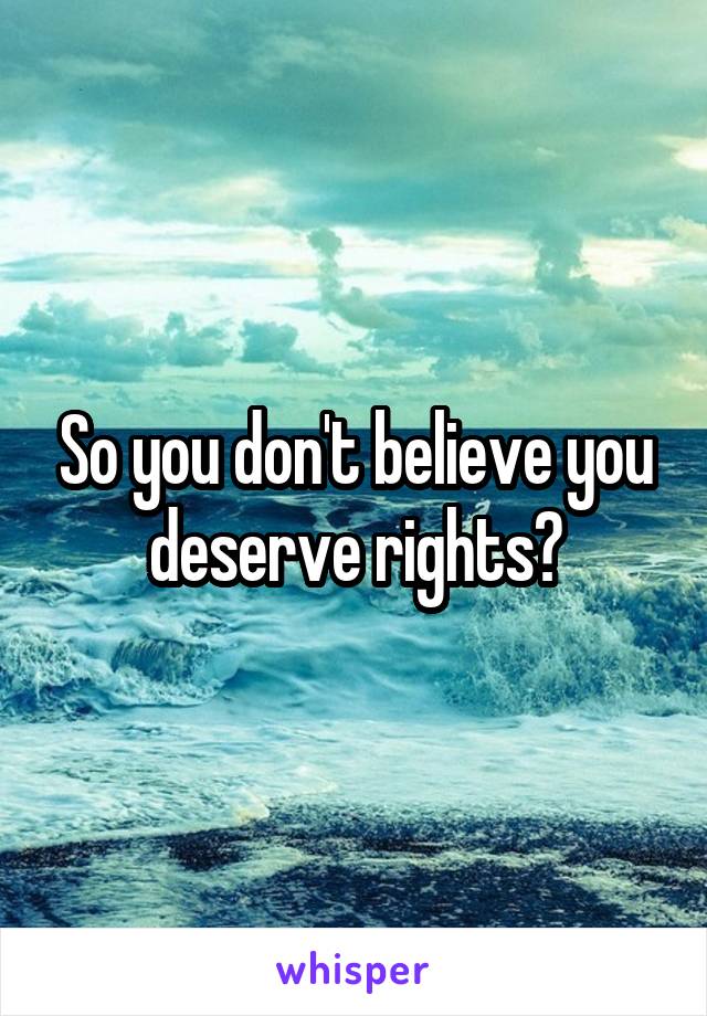 So you don't believe you deserve rights?