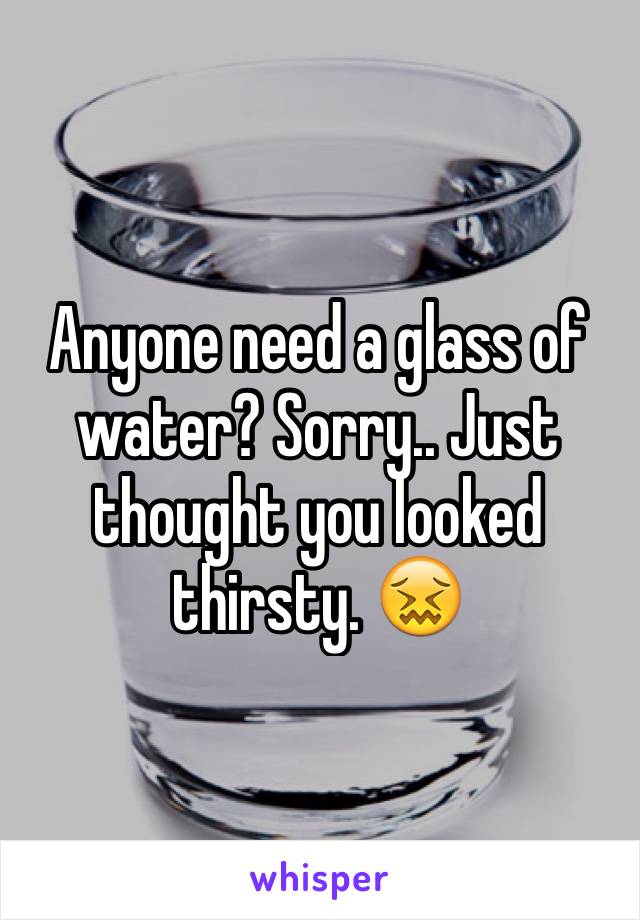 Anyone need a glass of water? Sorry.. Just thought you looked thirsty. 😖