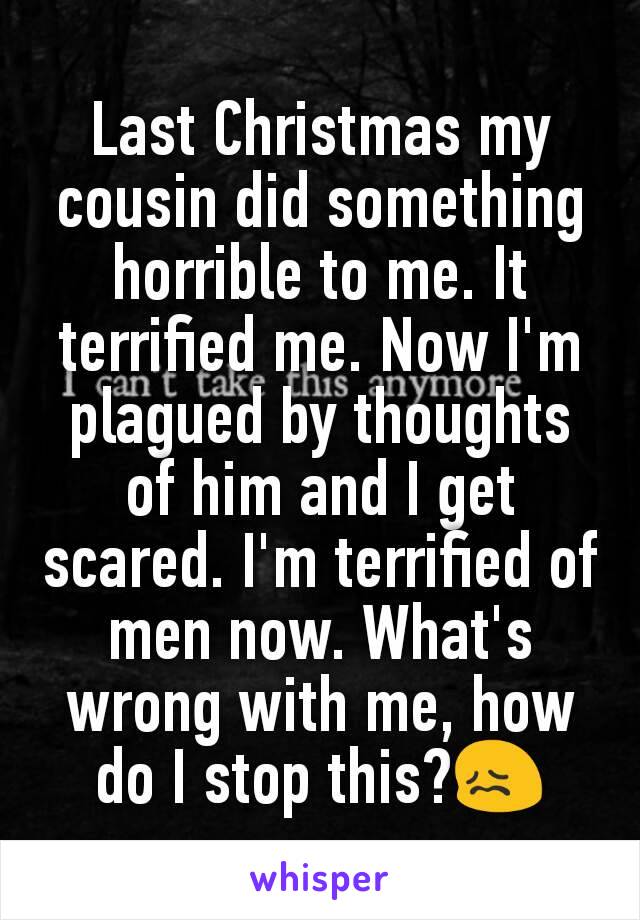 Last Christmas my cousin did something horrible to me. It terrified me. Now I'm plagued by thoughts of him and I get scared. I'm terrified of men now. What's wrong with me, how do I stop this?😖