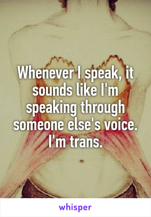 Whenever I speak, it sounds like I'm speaking through someone else's voice.
I'm trans.