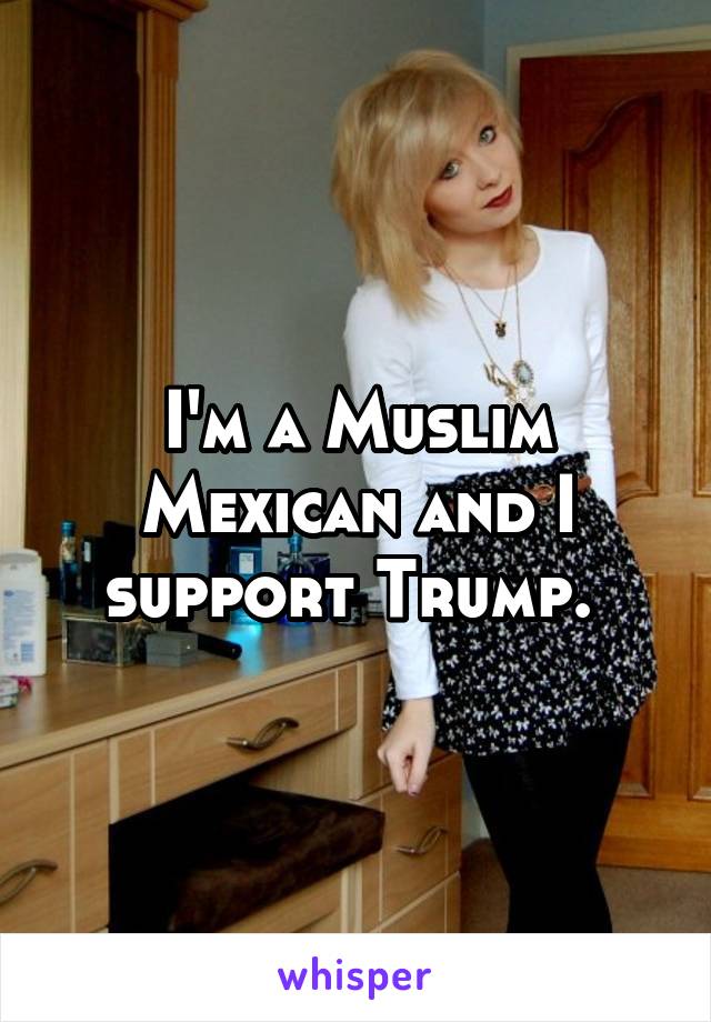 I'm a Muslim Mexican and I support Trump. 