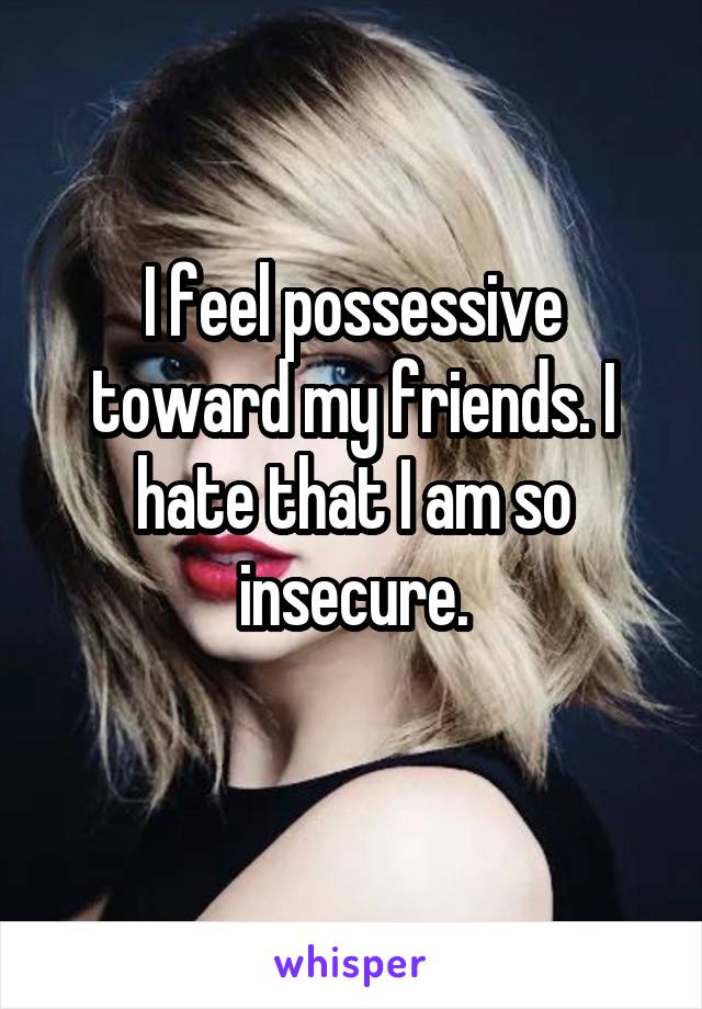 I feel possessive toward my friends. I hate that I am so insecure.
