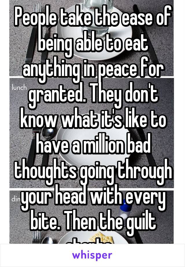 People take the ease of being able to eat anything in peace for granted. They don't know what it's like to have a million bad thoughts going through your head with every bite. Then the guilt starts...