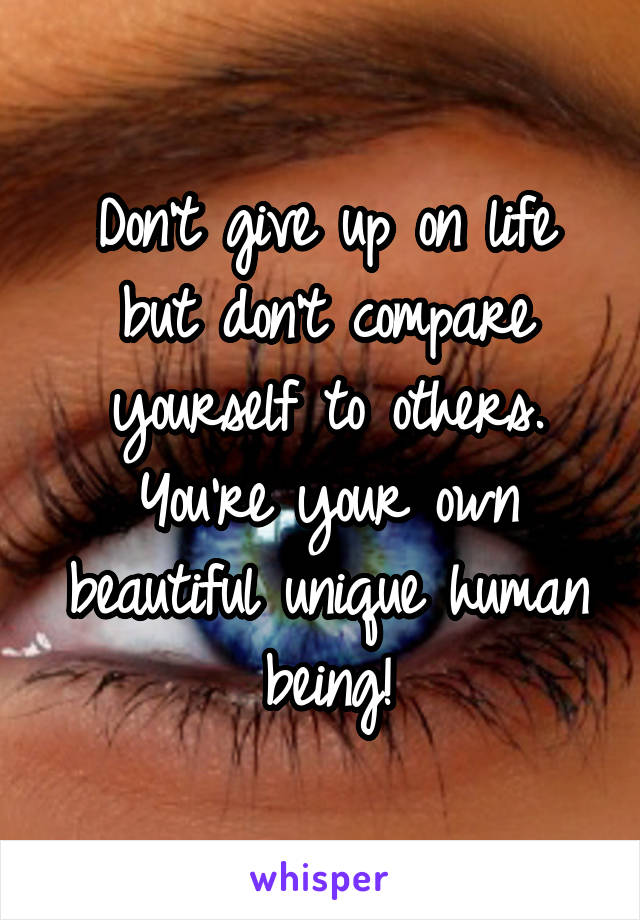 Don't give up on life but don't compare yourself to others. You're your own beautiful unique human being!