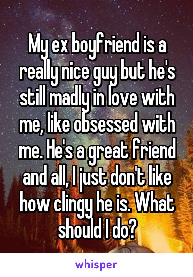 My ex boyfriend is a really nice guy but he's still madly in love with me, like obsessed with me. He's a great friend and all, I just don't like how clingy he is. What should I do?