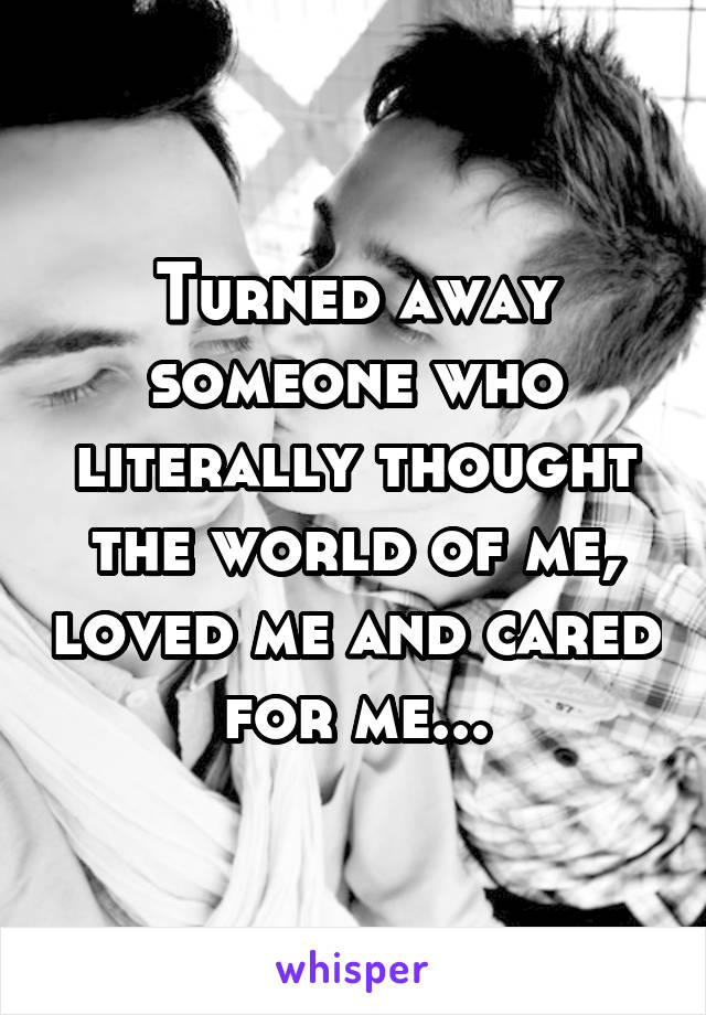 Turned away someone who literally thought the world of me, loved me and cared for me...