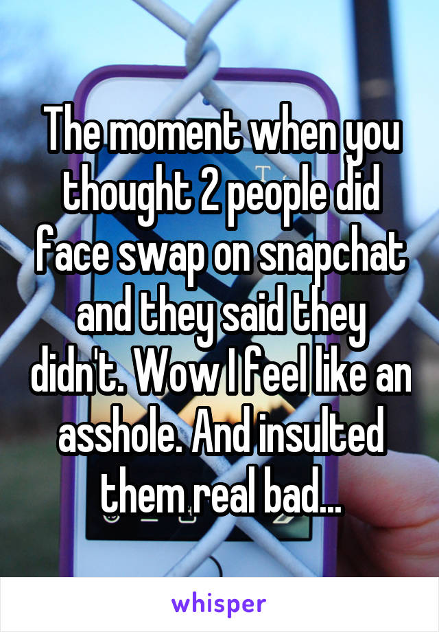 The moment when you thought 2 people did face swap on snapchat and they said they didn't. Wow I feel like an asshole. And insulted them real bad...