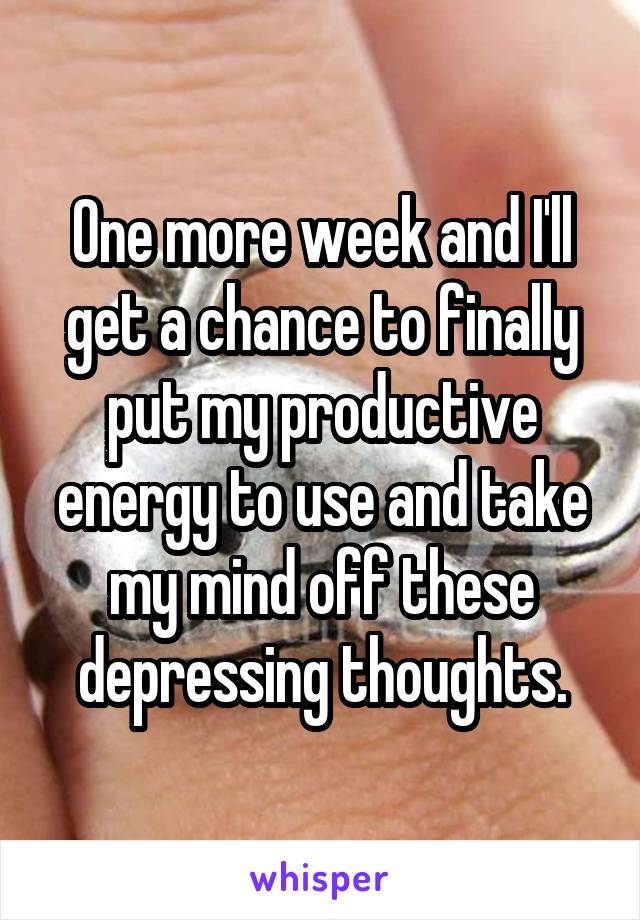 One more week and I'll get a chance to finally put my productive energy to use and take my mind off these depressing thoughts.