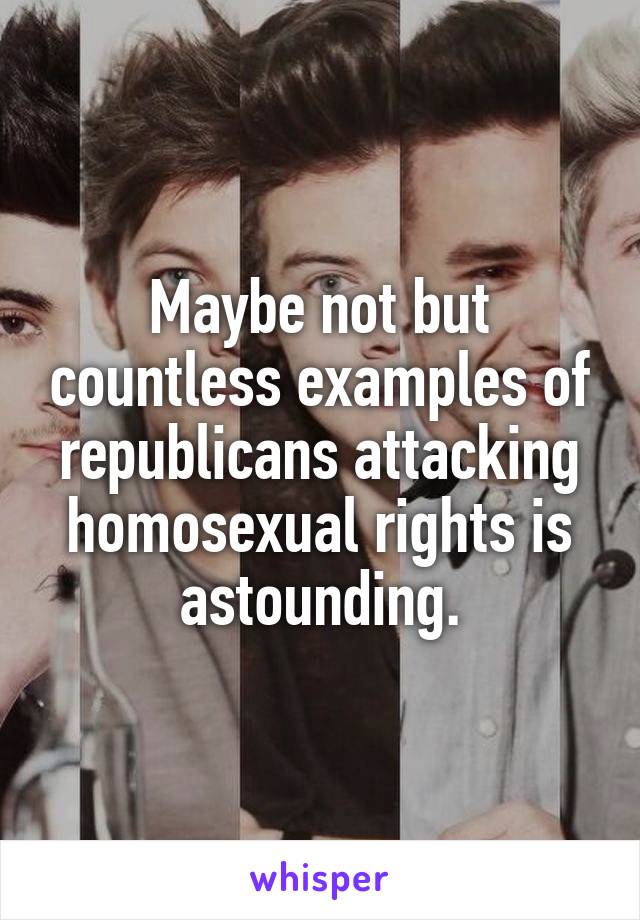 Maybe not but countless examples of republicans attacking homosexual rights is astounding.