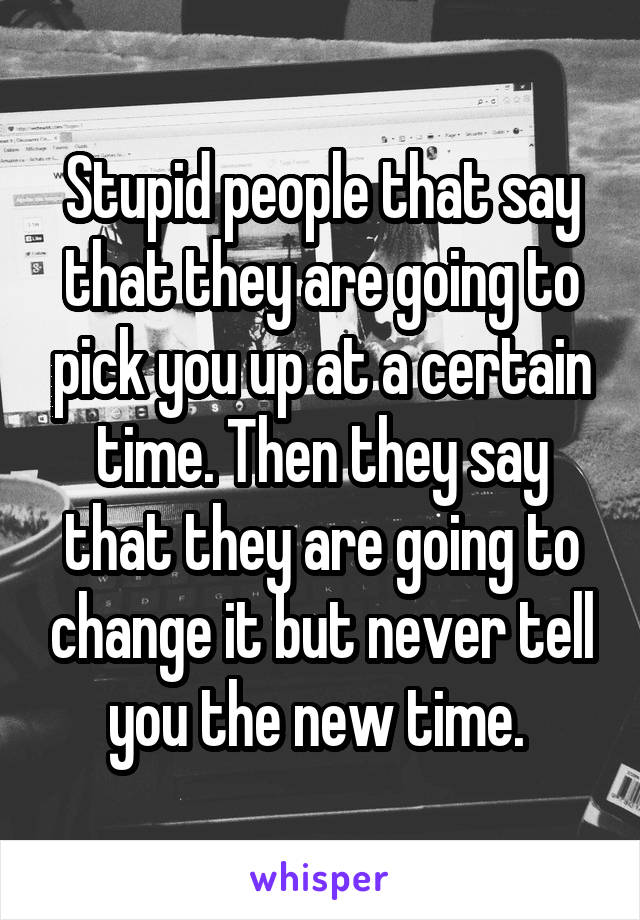 Stupid people that say that they are going to pick you up at a certain time. Then they say that they are going to change it but never tell you the new time. 